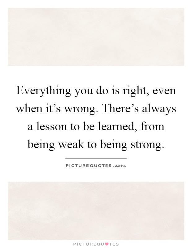 Everything you do is right, even when it's wrong. There's always a lesson to be learned, from being weak to being strong Picture Quote #1