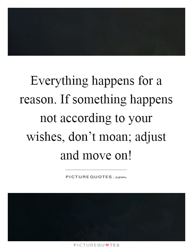 Everything happens for a reason. If something happens not according to your wishes, don't moan; adjust and move on! Picture Quote #1