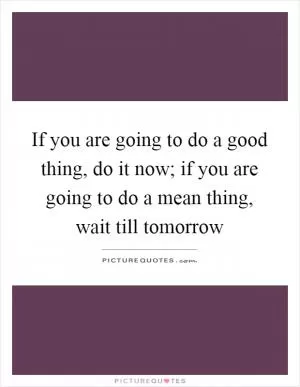 If you are going to do a good thing, do it now; if you are going to do a mean thing, wait till tomorrow Picture Quote #1
