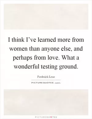 I think I’ve learned more from women than anyone else, and perhaps from love. What a wonderful testing ground Picture Quote #1