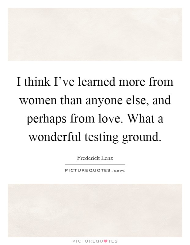 I think I've learned more from women than anyone else, and perhaps from love. What a wonderful testing ground Picture Quote #1