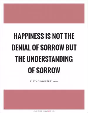 Happiness is not the denial of sorrow but the understanding of sorrow Picture Quote #1