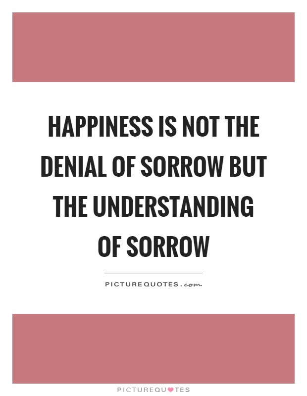 Happiness is not the denial of sorrow but the understanding of sorrow Picture Quote #1