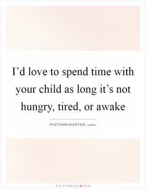 I’d love to spend time with your child as long it’s not hungry, tired, or awake Picture Quote #1