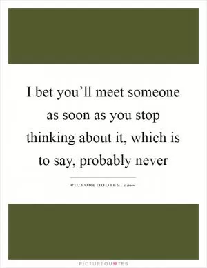 I bet you’ll meet someone as soon as you stop thinking about it, which is to say, probably never Picture Quote #1