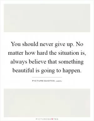 You should never give up. No matter how hard the situation is, always believe that something beautiful is going to happen Picture Quote #1