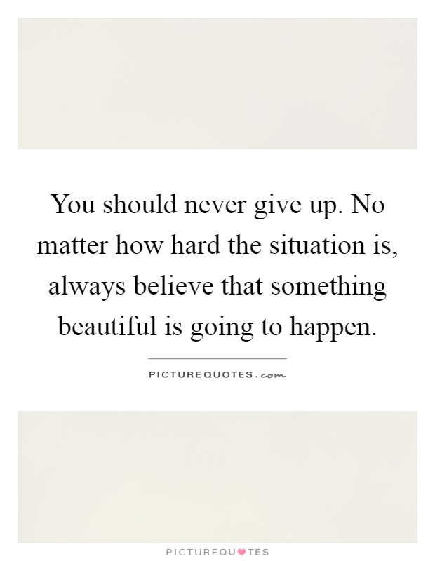 You should never give up. No matter how hard the situation is, always believe that something beautiful is going to happen Picture Quote #1