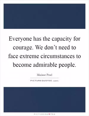 Everyone has the capacity for courage. We don’t need to face extreme circumstances to become admirable people Picture Quote #1