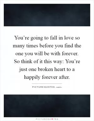 You’re going to fall in love so many times before you find the one you will be with forever. So think of it this way: You’re just one broken heart to a happily forever after Picture Quote #1