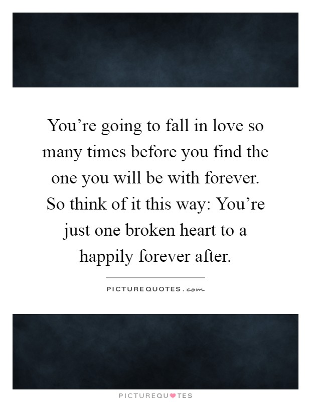 You're going to fall in love so many times before you find the one you will be with forever. So think of it this way: You're just one broken heart to a happily forever after Picture Quote #1