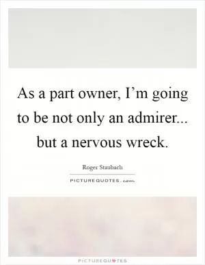 As a part owner, I’m going to be not only an admirer... but a nervous wreck Picture Quote #1