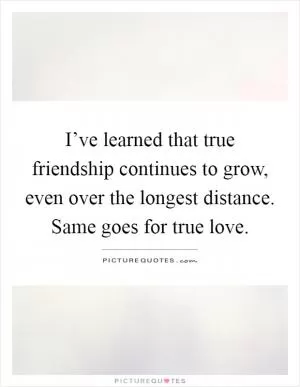 I’ve learned that true friendship continues to grow, even over the longest distance. Same goes for true love Picture Quote #1