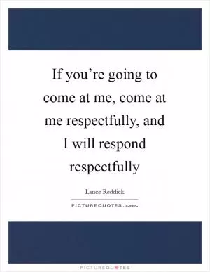 If you’re going to come at me, come at me respectfully, and I will respond respectfully Picture Quote #1