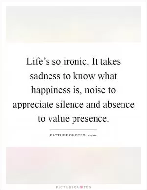 Life’s so ironic. It takes sadness to know what happiness is, noise to appreciate silence and absence to value presence Picture Quote #1