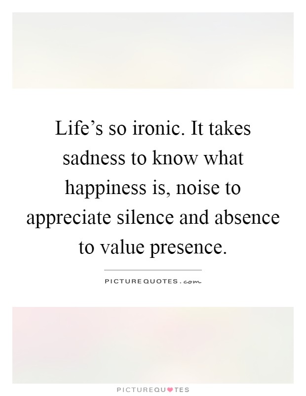 Life's so ironic. It takes sadness to know what happiness is, noise to appreciate silence and absence to value presence Picture Quote #1