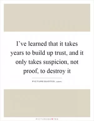 I’ve learned that it takes years to build up trust, and it only takes suspicion, not proof, to destroy it Picture Quote #1