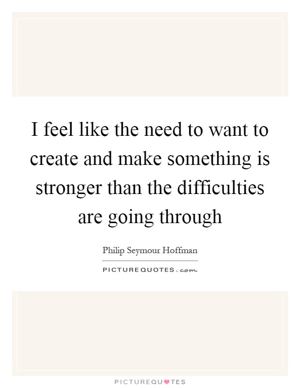 I feel like the need to want to create and make something is stronger than the difficulties are going through Picture Quote #1