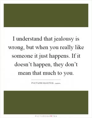I understand that jealousy is wrong, but when you really like someone it just happens. If it doesn’t happen, they don’t mean that much to you Picture Quote #1