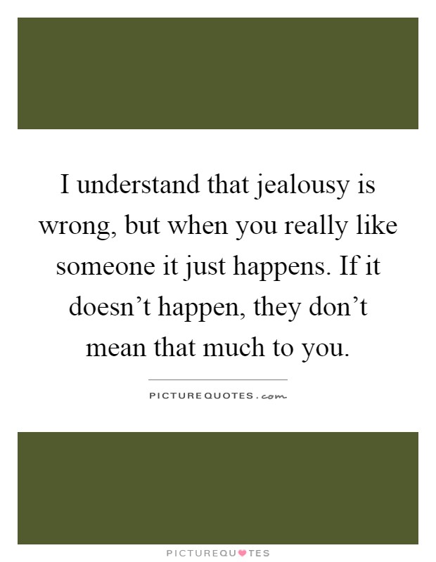 I understand that jealousy is wrong, but when you really like someone it just happens. If it doesn't happen, they don't mean that much to you Picture Quote #1