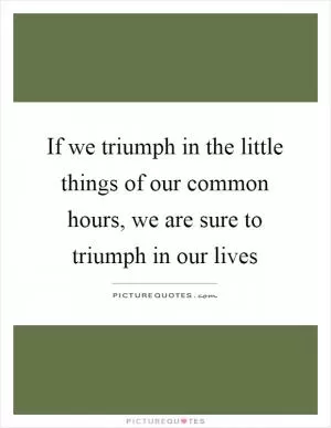 If we triumph in the little things of our common hours, we are sure to triumph in our lives Picture Quote #1