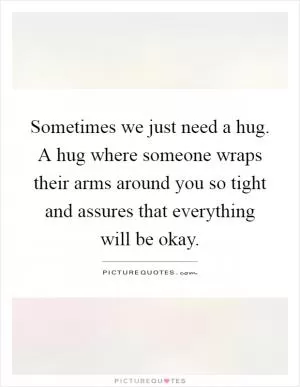 Sometimes we just need a hug. A hug where someone wraps their arms around you so tight and assures that everything will be okay Picture Quote #1