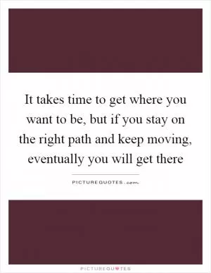It takes time to get where you want to be, but if you stay on the right path and keep moving, eventually you will get there Picture Quote #1
