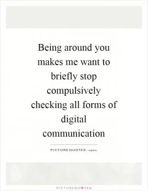 Being around you makes me want to briefly stop compulsively checking all forms of digital communication Picture Quote #1