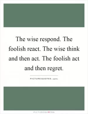 The wise respond. The foolish react. The wise think and then act. The foolish act and then regret Picture Quote #1