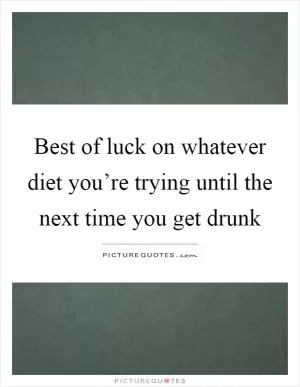 Best of luck on whatever diet you’re trying until the next time you get drunk Picture Quote #1