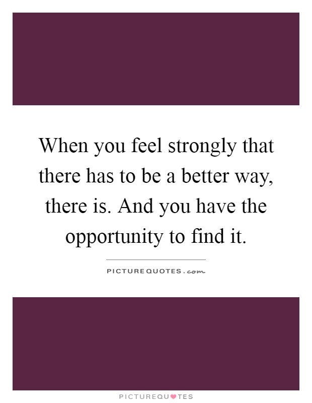 When you feel strongly that there has to be a better way, there is. And you have the opportunity to find it Picture Quote #1