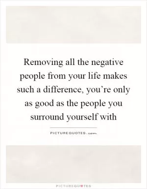 Removing all the negative people from your life makes such a difference, you’re only as good as the people you surround yourself with Picture Quote #1