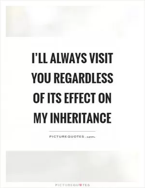 I’ll always visit you regardless of its effect on my inheritance Picture Quote #1