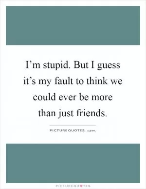 I’m stupid. But I guess it’s my fault to think we could ever be more than just friends Picture Quote #1