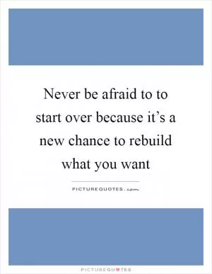 Never be afraid to to start over because it’s a new chance to rebuild what you want Picture Quote #1