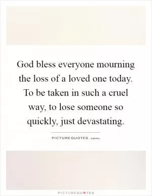 God bless everyone mourning the loss of a loved one today. To be taken in such a cruel way, to lose someone so quickly, just devastating Picture Quote #1