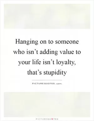 Hanging on to someone who isn’t adding value to your life isn’t loyalty, that’s stupidity Picture Quote #1