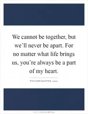 We cannot be together, but we’ll never be apart. For no matter what life brings us, you’re always be a part of my heart Picture Quote #1