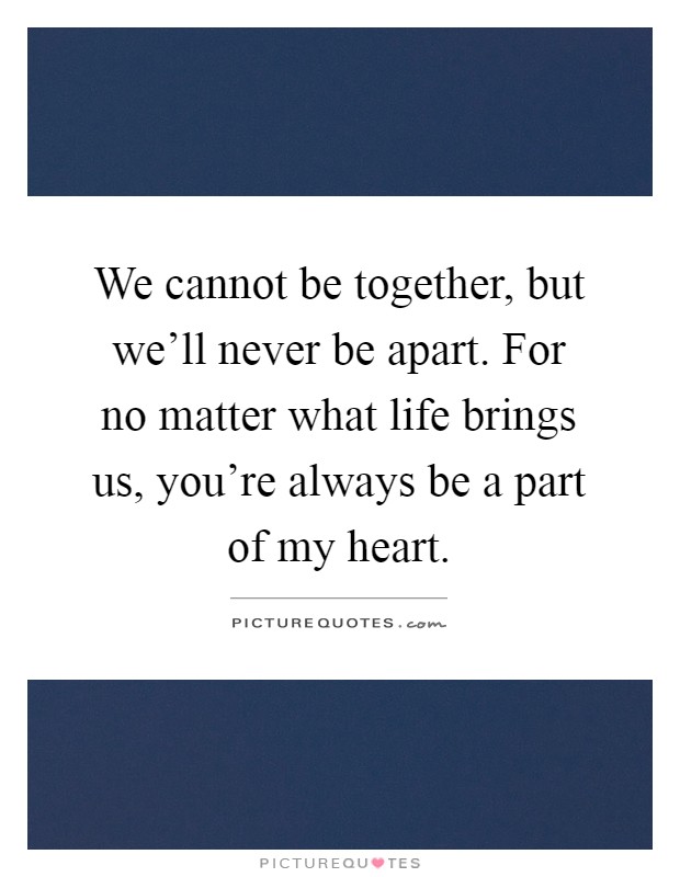 We cannot be together, but we'll never be apart. For no matter what life brings us, you're always be a part of my heart Picture Quote #1