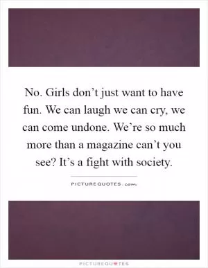 No. Girls don’t just want to have fun. We can laugh we can cry, we can come undone. We’re so much more than a magazine can’t you see? It’s a fight with society Picture Quote #1