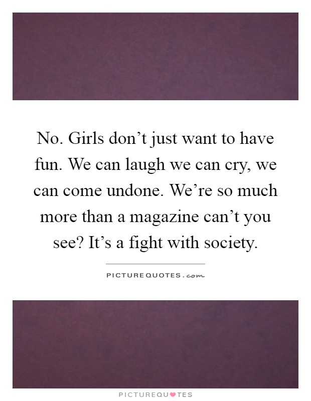 No. Girls don't just want to have fun. We can laugh we can cry, we can come undone. We're so much more than a magazine can't you see? It's a fight with society Picture Quote #1