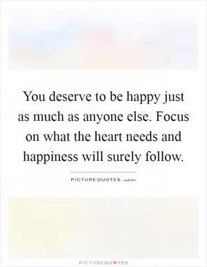 You deserve to be happy just as much as anyone else. Focus on what the heart needs and happiness will surely follow Picture Quote #1