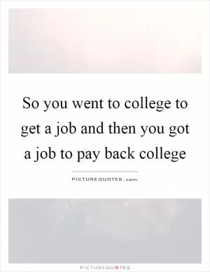So you went to college to get a job and then you got a job to pay back college Picture Quote #1