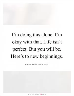 I’m doing this alone. I’m okay with that. Life isn’t perfect. But you will be. Here’s to new beginnings Picture Quote #1