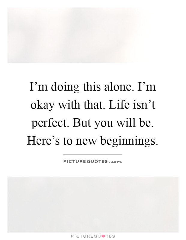 I'm doing this alone. I'm okay with that. Life isn't perfect. But you will be. Here's to new beginnings Picture Quote #1