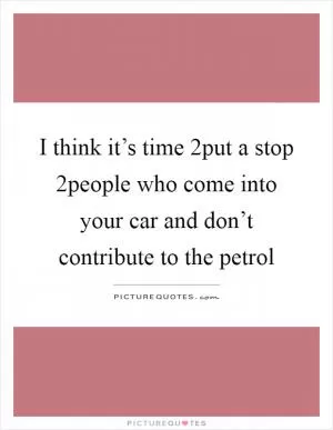 I think it’s time 2put a stop 2people who come into your car and don’t contribute to the petrol Picture Quote #1