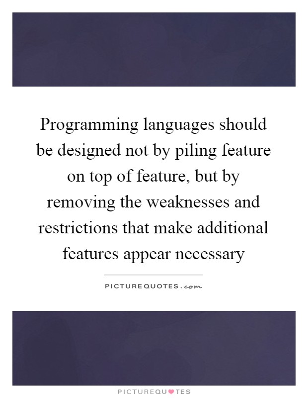 Programming languages should be designed not by piling feature on top of feature, but by removing the weaknesses and restrictions that make additional features appear necessary Picture Quote #1