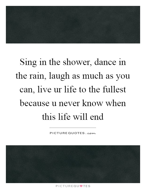 Sing in the shower, dance in the rain, laugh as much as you can, live ur life to the fullest because u never know when this life will end Picture Quote #1