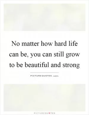 No matter how hard life can be, you can still grow to be beautiful and strong Picture Quote #1