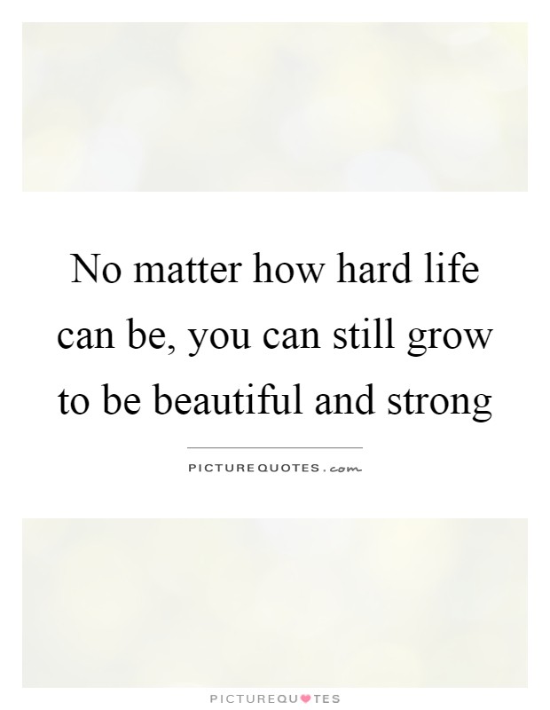 No matter how hard life can be, you can still grow to be beautiful and strong Picture Quote #1