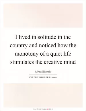 I lived in solitude in the country and noticed how the monotony of a quiet life stimulates the creative mind Picture Quote #1